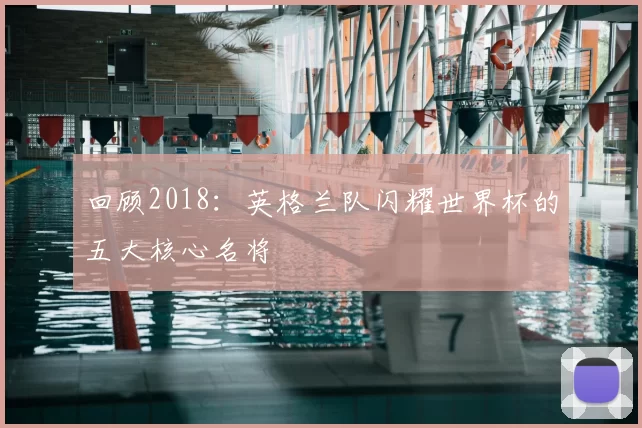 回顾2018:英格兰队闪耀世界杯的五大核心名将