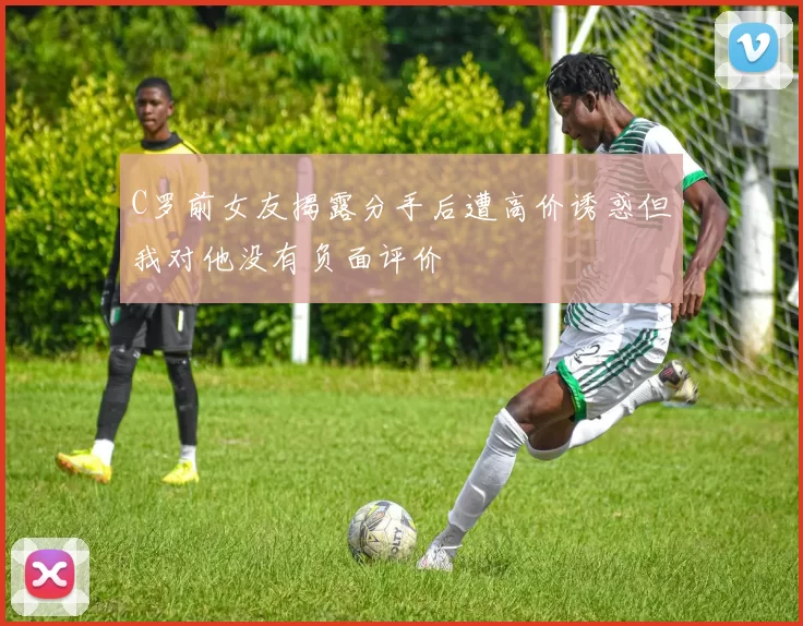C罗前女友揭露分手后遭高价诱惑但我对他没有负面评价