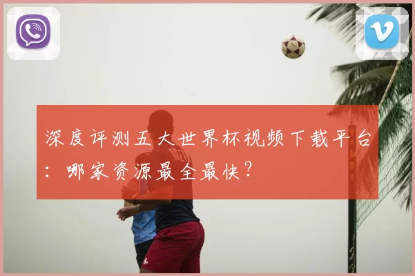 深度评测五大世界杯视频下载平台:哪家资源最全最快?