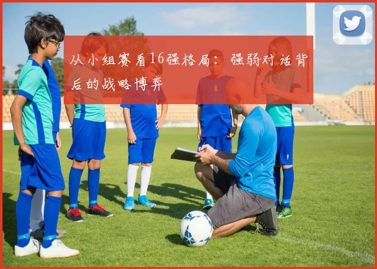 从小组赛看16强格局:强弱对话背后的战略博弈