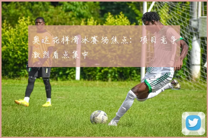 奥运花样滑冰赛场焦点:项目竞争激烈看点集中