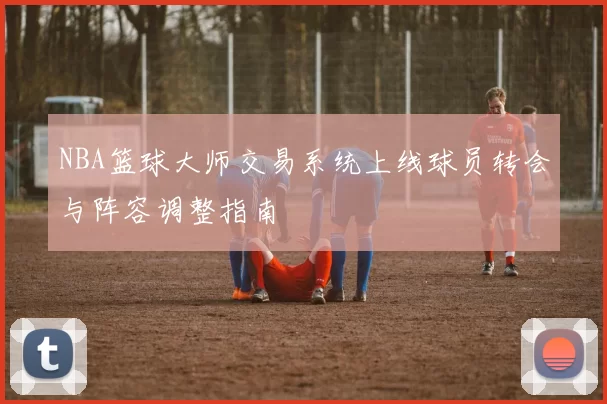 NBA篮球大师交易系统上线球员转会与阵容调整指南