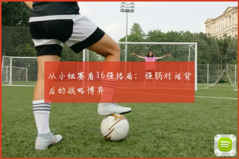 从小组赛看16强格局:强弱对话背后的战略博弈