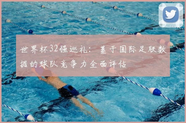 世界杯32强巡礼：基于国际足联数据的球队竞争力全面评估