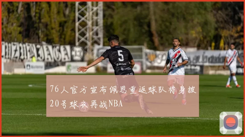 76人官方宣布佩恩重返球队将身披20号球衣再战NBA