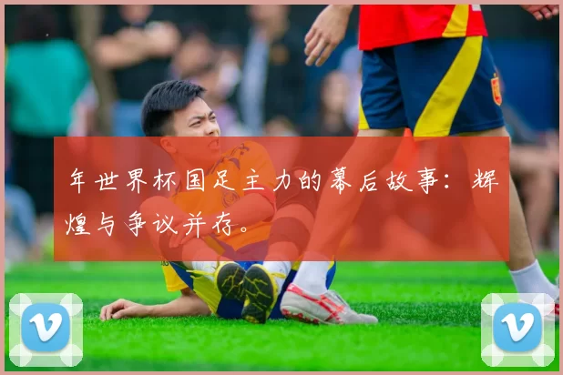 年世界杯国足主力的幕后故事：辉煌与争议并存。