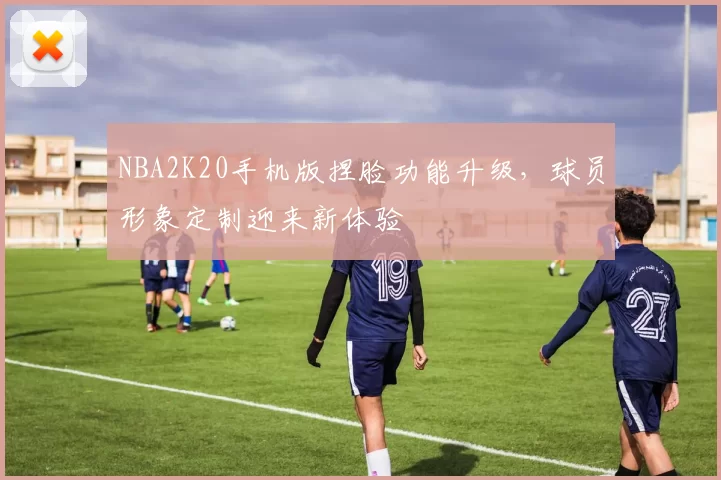 NBA2K20手机版捏脸功能升级，球员形象定制迎来新体验