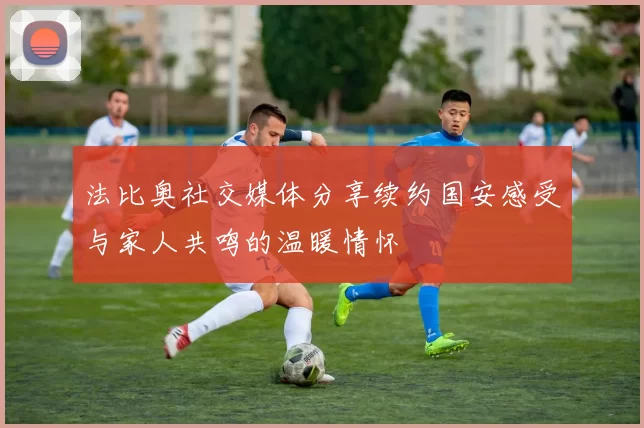 法比奥社交媒体分享续约国安感受与家人共鸣的温暖情怀