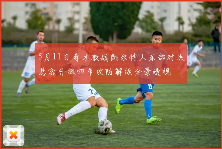 5月11日奇才激战凯尔特人东部对决悬念升级四节攻防解读全景透视